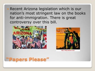 “Papers Please”Recent Arizona legislation which is our nation’s most stringent law on the books for anti-immigration. There is great controversy over this bill. 