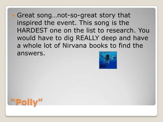 “Polly”Great song…not-so-great story that inspired the event. This song is the HARDEST one on the list to research. You would have to dig REALLY deep and have a whole lot of Nirvana books to find the answers. 