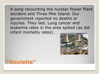 “Roulette”A song recounting the nuclear Power Plant accident and Three Mile Island. Our government reported no deaths or injuries. They lied. Lung cancer and leukemia rates in the area spiked (as did infant mortality rates).
