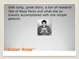 “Sister Rosa”Safe song…great story…a ton of researchTale of Rosa Parks and what she so bravely accomplished with one simple gesture.