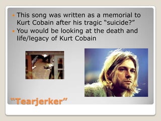“Tearjerker”This song was written as a memorial to Kurt Cobain after his tragic “suicide?”You would be looking at the death and life/legacy of Kurt Cobain