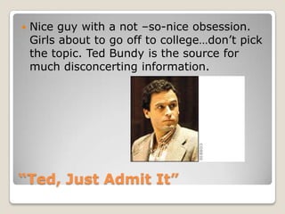 “Ted, Just Admit It”Nice guy with a not –so-nice obsession.  Girls about to go off to college…don’t pick the topic. Ted Bundy is the source for much disconcerting information. 