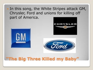 “The Big Three Killed my Baby”In this song, the White Stripes attack GM, Chrysler, Ford and unions for killing off part of America. 