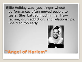 “Angel of Harlem”Billie Holiday was  jazz singer whose performances often moved people to tears. She  battled much in her life—racism, drug addiction, and relationships. She died too early.