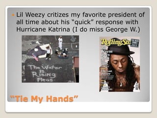 “Tie My Hands”Lil Weezycritizes my favorite president of all time about his “quick” response with Hurricane Katrina (I do miss George W.)