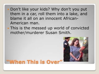 “When This is Over”Don’t like your kids? Why don’t you put them in a car, roll them into a lake, and blame it all on an innocent African-American man. This is the messed up world of convicted mother/murderer Susan Smith. 