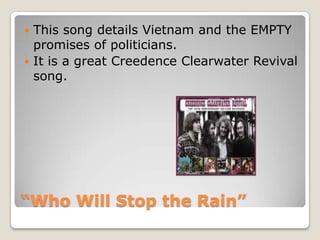 “Who Will Stop the Rain”This song details Vietnam and the EMPTY promises of politicians.It is a great Creedence Clearwater Revival song. 