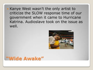 “Wide Awake”Kanye West wasn’t the only artist to criticize the SLOW response time of our government when it came to Hurricane Katrina. Audioslave took on the issue as well. 