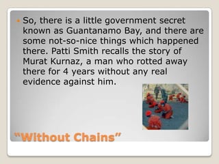 “Without Chains”So, there is a little government secret known as Guantanamo Bay, and there are some not-so-nice things which happened there. Patti Smith recalls the story of Murat Kurnaz, a man who rotted away there for 4 years without any real evidence against him. 