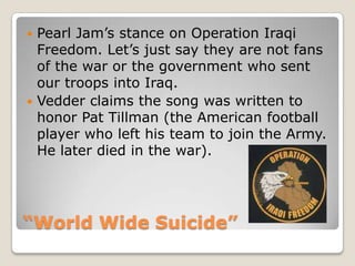 “World Wide Suicide”Pearl Jam’s stance on Operation Iraqi Freedom. Let’s just say they are not fans of the war or the government who sent our troops into Iraq. Vedderclaims the song was written to honor Pat Tillman (the American football player who left his team to join the Army. He later died in the war).