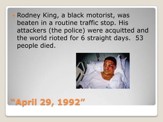 “April 29, 1992”Rodney King, a black motorist, was beaten in a routine traffic stop. His attackers (the police) were acquitted and the world rioted for 6 straight days.  53 people died. 