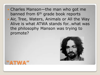 “ATWA”Charles Manson—the man who got me banned from 6th grade book reportsAir, Tree, Waters, Animals or All the Way Alive is what ATWA stands for…what was the philosophy Manson was trying to promote?
