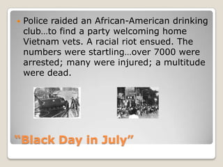 “Black Day in July”Police raided an African-American drinking club…to find a party welcoming home Vietnam vets. A racial riot ensued. The numbers were startling…over 7000 were arrested; many were injured; a multitude were dead. 