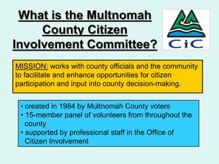 What is the Multnomah
     County Citizen
Involvement Committee?
MISSION: works with county officials and the community
to facilitate and enhance opportunities for citizen
participation and input into county decision-making.


 • created in 1984 by Multnomah County voters
 • 15-member panel of volunteers from throughout the
   county
 • supported by professional staff in the Office of
   Citizen Involvement
 