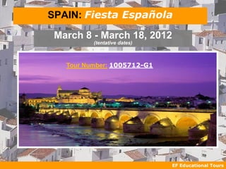 SPAIN: Fiesta Española

 March 8 - March 18, 2012
          (tentative dates)



   Tour Number: 1005712-G1




                              EF Educational Tours
 