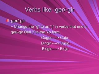Verbs like -ger/-gir -ger/-gir Change the “g” to an “j” in verbs that end in  ger/-gir ONLY in the Yo form  Coger----> Cojo Dirigir ----> Dirijo Exigir----> Exijo 