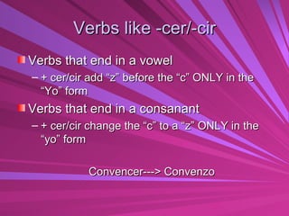 Verbs like -cer/-cir Verbs that end in a vowel  + cer/cir add “z” before the “c” ONLY in the “Yo” form Verbs that end in a consanant + cer/cir change the “c” to a “z” ONLY in the “yo” form Convencer---> Convenzo 