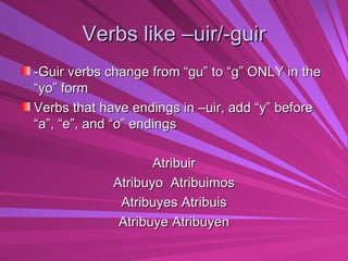 Verbs like –uir/-guir -Guir verbs change from “gu” to “g” ONLY in the “yo” form Verbs that have endings in –uir, add “y” before “a”, “e”, and “o” endings Atribuir Atribuyo  Atribuimos Atribuyes Atribuis Atribuye Atribuyen 