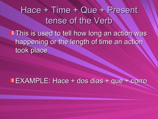 Hace + Time + Que + Present tense of the Verb This is used to tell how long an action was happening or the length of time an action took place EXAMPLE: Hace + dos dias + que + corro 