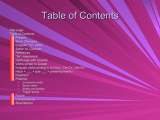 Table of Contents Title page  Table of Contents Present  Stem Changers  Irregular “Yo” verbs  Saber vs. Conocer Reflexives  “ Se” impersonal  Dipthongs with accents Verbs similar to Gustar  Irregular verbs ending in Uir/Guir, Cer/Cir, Ger/Gir  Hace + ___ + que ___ + present/preterito  Imperfect Preterite Cucaracha verbs Spock verbs Snake and snakey Trigger words Future Comparatives Superlatives 