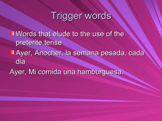Trigger words Words that elude to the use of the preterite tense Ayer, Anocher, la semana pesada, cada dia Ayer, Mi comida una hamburguesa. 