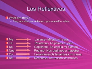 Los Reflextivos What are they? They are what are reflected upon oneself or other. Me  Lavarse- Mi lavo mi cara. Te  Peintarse- Te peines tu pelo. Se  Cepillarse- Se cepilla mi dientes. Nos  Pedirse- Nos pedimos a maestra. Os  Levantarse-Os levantiosa mi cama. Se  Rescarse- Se rescan los brazos 