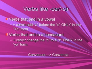 Verbs like -cer/-cir
Verbs that end in a vowel
– + cer/cir add “z” before the “c” ONLY in the
  “Yo” form
Verbs that end in a consanant
– + cer/cir change the “c” to a “z” ONLY in the
  “yo” form

           Convencer---> Convenzo
 