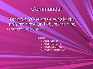 Commands!
Take the YO form of verb in the
present tense and change ending.
Example: Estudie mucho.

                Endings:
                   Usted AR: -e
                   Usted ER/IR: -a
                   Ustedes AR: -en
                   Ustedes ER/IR: -an
 