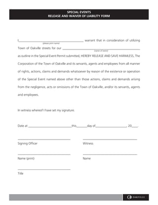 SPECIAL EVENTS
                        RELEASE AND WAIVER OF LIABILITY FORM




I__________________________________________ warrant that in consideration of utilizing
                  (please print name)

Town of Oakville streets for our __________________________________________________
                                                          (name of event)

as outline in the Special Event Permit submitted, HEREBY RELEASE AND SAVE HARMLESS, The

Corporation of the Town of Oakville and its servants, agents and employees from all manner

of rights, actions, claims and demands whatsoever by reason of the existence or operation

of the Special Event named above other than those actions, claims and demands arising

from the negligence, acts or omissions of the Town of Oakville, and/or its servants, agents

and employees.




In witness whereof I have set my signature.




Date at ____________________________this_______day of____________________, 20____.



__________________________________              ___________________________________
Signing Officer                                 Witness


__________________________________              ___________________________________
Name (print)                                    Name


__________________________________
Title
 