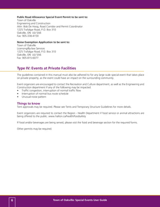 Public Road Allowance Special Event Permit to be sent to:
    Town of Oakville
    Engineering and Construction
    Attn: Bob De Hoog, Road Corridor and Permit Coordinator
    1225 Trafalgar Road, P.O. Box 310
    Oakville, ON L6J 5A6
    Fax: 905-338-4159

    Noise Exemption Application to be sent to:
    Town of Oakville
    Licensing/By-law Services
    1225 Trafalgar Road, P.O. Box 310
    Oakville, ON L6J 5A6
    Fax: 905-815-6077



    Type IV: Events at Private Facilities
    The guidelines contained in this manual must also be adhered to for any large scale special event that takes place
    on private property, as the event could have an impact on the surrounding community.

    Event organizers are encouraged to contact the Recreation and Culture department, as well as the Engineering and
    Construction department if any of the following may be impacted:
    •	 Traffic congestion, interruption of normal traffic flow
    •	 Interruption of normal bus route schedule
    •	 Unusual noise pattern

    Things to know
    Tent approvals may be required. Please see Tents and Temporary Structure Guidelines for more details.

    Event organizers are required to contact the Region - Health Department if food service or animal attractions are
    being offered to the public. www.halton.ca/health/foodsafety

    If food and/or beverages are being served, please visit the food and beverage section for the required forms.

    Other permits may be required.




6                                    Town of Oakville: Special Events User Guide
 