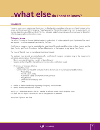 ...  what else                                               do I need to know?

Insurance
Insurance covers event organizers and volunteers for liability claims made by another person related to injury to that
person and /or damage to their property. Property owned by the volunteer or personal injury to a volunteer is not
covered. Volunteers should ensure that they have adequate property insurance as well as insurance for disabilities
either through employment or other means.

Things to know
The limit of Commercial General Liability required is no less than $2 million, depending on the nature of the event,
and is subject to review as deemed necessary by the Town.

Certificates of insurance must be provided to the Supervisor of Scheduling and Permitting for Type I Events, and the
Road Corridor and Permit Coordinator for Type II Events prior to the issuance of any Special Event Permit.

The Town of Oakville must be named as an Additional Insured.

The applicant must provide an original copy of a certificate of insurance completed only by the insurer or its
authorized representatives. This must include:
•	 Name, address and telephone number of Named Insured
•	 Location and activity of the Named Insured for which this certificate is issued

•	   Description of coverage detailing:
     •	 Type of Insurance
     •	 Commercial General Liability (indicate whether claims made or ocurrence) extended to include:
              - Personal Injury
              - Tenants Legal Liability
              - Automobile liability and Non-Owned Automobile
              - Policy Number
              - Effective Date and expiry date
              - Limits

•	   Details of the Insurance company writing each policy which includes:
•	   Name, address and telephone number

A notice of cancellation or Reduction in Coverage as outlined on the certificate within thirty
(30) days, ten (10) days if cancellation is due to non-payment of premium.

Authorized signature and date




                                                                                                                         7
 