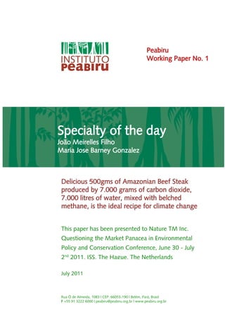 Peabiru
                                                    Working Paper No. 1




Specialty of the day
João Meirelles Filho
Maria Jose Barney Gonzalez



 Delicious 500gms of Amazonian Beef Steak
 produced by 7.000 grams of carbon dioxide,
 7.000 litres of water, mixed with belched
 methane, is the ideal recipe for climate change


 This paper has been presented to Nature TM Inc.
 Questioning the Market Panacea in Environmental
 Policy and Conservation Conference, June 30 - July
 2nd 2011, ISS, The Hague, The Netherlands

 July 2011



 Rua Ó de Almeida, 1083 | CEP: 66053-190 | Belém, Pará, Brasil
 F +55 91 3222 6000 | peabiru@peabiru.org.br | www.peabiru.org.br
 