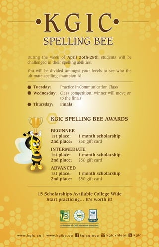 During the week of April 26th-28th students will be
    challenged in their spelling abilities.
    You will be divided amongst your levels to see who the
    ultimate spelling champion is!

       Tuesday:   Practice in Communication Class
       Wednesday: Class competition, winner will move on
                  to the finals
       Thursday:  Finals


                KGIC SPELLING BEE AWARDS

                BEGINNER
                1st place:    1 month scholarship
                2nd place:    $50 gift card
                INTERMEDIATE
                1st place:    1 month scholarship
                2nd place:    $50 gift card
                ADVANCED
                1st place:    1 month scholarship
                2nd place:    $50 gift card


         15 Scholarships Available College Wide
             Start practicing… It’s worth it!




www.kgic.ca | www.kgibc.ca     kgicgroup     kgicvideos      kgic
 