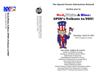 The Special Parent Information Network

                                                                                                                        Invites you to
                      Red, White & Blue: SPIN’s Tribute to YOU!
Saturday, April 16, 2011




                                                                                                        Red,White & Blue:




                                                                  Honolulu, Hawaii 96814
                                                                  919 Ala Moana Boulevard, Room 101
                                                                  Special Parent Information Network
                                                                                                       SPIN’s Tribute to YOU!




                                                                                                                                  Saturday, April 16, 2011
                                                                                                                                    UH Campus Center




                                                                                                                 THE JOINT CHIEFS OF STAFFS
                                                                                                                    Center on Disability Studies
                                                                                                                 Community Children’s Council Office
                                                                                                                      Department of Education
                                                                                                                  Developmental Disabilities Council
                                                                                                             Disability & Communication Access Board
                                                                                                                     Early Intervention Section
                                                                                                                      Good Beginnings Alliance
                                                                                                                      Hawaii Families As Allies
                                                                                                        Hilopa’a Family to Family Health Information Center
                                                                                                            Learning Disabilities Association of Hawaii/
                                                                                                            Hawaii Parent Training & Information Center
 