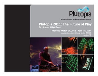 Where technology, art & entertainment converge


Plutopia 2011: The Future of Play
5th Annual SXSWi Event
            Monday, March 14, 2011 - 7pm to 12 am
                     Mexican American Cultural Center (MACC)
                                                  Aus�n, TX
 
