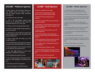 $10,000 ~ Pla�num Sponsor                             $5,000 ~ Gold Sponsor                             $2,500 ~ Silver Sponsor
∞ Main sponsor: “Your Company Name pres-          ∞ Banner / projec�on over stage                   ∞ 728 x 90 non-rota�ng leader board
ents Plutopia 2011: The Future of Play –                                                            banner ad on plutopia.org sponsors page
The 5th Annual Plutopia SXSW Interac�ve           ∞ 728 x 90 non-rota�ng leader board
                                                  banner ad on plutopia.org event page              ∞ Thanks and intro during opening remarks
Extravaganza”
                                                  ∞ Thanks and intro during opening                 ∞ Logo/name on all promo�onal material and
∞ Lead Banner over main stage                     remarks                                           press, including invites, ads, and posters with
∞ 728 x 90 non-rota�ng leader board                                                                 3rd �er placement
                                                  ∞ Chance to speak briefly during opening re-
banner ad on plutopia.org main page and           marks (2 minutes)                                 ∞ One limited edi�on event poster print
PlutopiaProduc�ons.com main page                                                                    signed by Lautaro Vera (two Gold Media Lion
                                                  ∞ Logo/name on all promo�onal material and        winner)
∞ Thanks and intro during opening remarks         press, including invites, ads, and posters with
                                                  2nd �er placement                                 ∞ Short descrip�on of your business and link
∞ Chance to speak briefly during opening re-                                                        on our Website with 3rd �er placement
marks (3 minutes)                                 ∞ Share a drink with the ar�sts in our VIP
                                                  Lounge (4 guests)                                 ∞ Your logo as part of rota�ng projec�on of
∞ Logo/name on all promo�onal material and                                                          event sponsors
press, including invites, ads, and posters with   ∞ One limited edi�on event poster print
top-level placement                               signed by Lautaro Vera (two Gold Media Lion       ∞ 6 complimentary �ckets to event
                                                  winner)
∞ Share a drink with the ar�sts in our VIP                                                          ∞ 10 x 10 crea�ve space at party (your team -
                                                  ∞ Short descrip�on of your business and link      number of staff nego�able - provides your set-
Lounge (6 guests)
                                                  on our Website with 2nd �er placement             up)
∞ One limited edi�on event poster print signed    ∞ Your logo as part of rota�ng projec�on of       ∞ VIP meet-up area for your guests
by Lautaro Vera (two Gold Media Lion winner)      event sponsors
                                                                                                    ∞ Part of 1/4 page ad in SXSWi directory
∞ Short descrip�on of your business and link      ∞ 10 complimentary �ckets to event
on our Website with top placement
                                                  ∞ 10 x 10 crea�ve space at party (your team -
∞ Your logo only featured on main event           number of staff nego�able - provides your set-
projec�on, in addi�on to Plutopia’s               up)

∞ 20 complimentary �ckets to event                ∞ VIP meet-up area for your guests

∞ 10 x 10 crea�ve space at party (your team -     ∞ Part of 1/4 page ad in SXSWi directory
number of staff nego�able - provides your set-
up)

∞ VIP meet-up area for your guests

∞ Part of 1/4 page ad in SXSWi directory
 