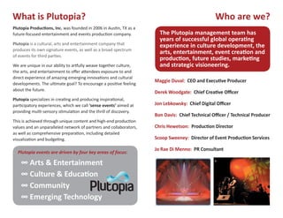 What is Plutopia?                                                                               Who are we?
Plutopia Produc�ons, Inc. was founded in 2006 in Aus�n, TX as a
future-focused entertainment and events produc�on company.            The Plutopia management team has
                                                                      years of successful global opera�ng
Plutopia is a cultural, arts and entertainment company that           experience in culture development, the
produces its own signature events, as well as a broad spectrum
                                                                      arts, entertainment, event crea�on and
of events for third par�es.
                                                                      produc�on, future studies, marke�ng
We are unique in our ability to ar�ully weave together culture,       and strategic visioneering.
the arts, and entertainment to offer a�endees exposure to and
direct experience of amazing emerging innova�ons and cultural
                                                                    Maggie Duval: CEO and Execu�ve Producer
developments. The ul�mate goal? To encourage a posi�ve feeling
about the future.
                                                                    Derek Woodgate: Chief Crea�ve Officer
Plutopia specializes in crea�ng and producing inspira�onal,
par�cipatory experiences, which we call ‘sense events’ aimed at     Jon Lebkowsky: Chief Digital Officer
providing mul�-sensory s�mula�on and the thrill of discovery.
                                                                    Bon Davis: Chief Technical Officer / Technical Producer
This is achieved through unique content and high-end produc�on
values and an unparalleled network of partners and collaborators,   Chris Hewetson: Produc�on Director
as well as comprehensive prepara�on, including detailed
visualiza�on and budge�ng.                                          Scoop Sweeney: Director of Event Produc�on Services

                                                                    Jo Rae Di Menno: PR Consultant
  Plutopia events are driven by four key areas of focus:

    ∞ Arts & Entertainment
    ∞ Culture & Educa�on
    ∞ Community
    ∞ Emerging Technology
 