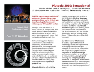 Plutopia 2010: Sensa�on-al
                                 For the second time in three years, the annual Plutopia
                           extravaganza was reported as “the best SXSWi party to date.”


                           In 2008, it was the Aus�n Chronicle’s   evening event) was held on March
                           columnist, Stephen Moser, who           15, 2010 at the Mexican American
                           proclaimed this, and in 2010, it was    Cultural Center in Aus�n, with its hi-
                           Jean Russell, global community          tech auditorium and large-scale plaza
                           visionary and “thrivability” author.    overlooking Lady Bird Lake. This year’s
                                                                   audience numbered around 1200
          Plutopia 2010:   Plutopia 2010 was hailed as a           people throughout the evening, made
    The Science of Music   mega success on a mega scale. And       up of interna�onal entrepreneurs,
                           while we don’t like to think of our     the tech community, art and culture
                           experien�al spectacle as a mere         aficionados, and the general public.
                           party, we are extremely happy that      About 75% were between 20 and 40
Over 1200 A�endees         our audience had so much fun.           years old.

                           Not surprising, given that the          Our 2010 theme, “The Science
                           audience was presented with             of Music,” explored the role of
                           cap�va�ng, future-forward               technology, sound and digital media
                           performances, including a world-        in changing the landscape and
                           premiere performance by DJ              narra�ve of music in the informa�on
                           Spooky – which expertly wove            age. The science ranged from the
                           together science, music, film,          expanding of audio boundaries
                           culture, art, sensory immersion         and experimenta�on, to new forms
                           and entertainment – as well as an       of instrumenta�on, sampling and
                           all-local, ar�sanal foodie fest from    remixing and emerging crea�ve
                           Edible Aus�n and cu�ng edge             processes, to integrated mul�sensory
                           mixology from the Tipsy Texan           systems and interfaces with intelligent
                           Cocktail Bar.                           networks, to the transforma�ons of
                                                                   aesthe�cs and the changing rhythm of
                           Plutopia 2010 (an official SXSW         nature.
 