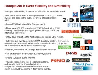 Plutopia 2011: Event Visibility and Desirability
•Plutopia 2011 will be, as before, an official SXSW sponsored event.
• The event is free to all SXSW registrants (around 20,000 will be
invited) and open to the public for a very affordable �cket
price.
• Around 1500 will a�end the Plutopia event.
• There were 169,000 a�endees at SXSW in 2009, with SXSWi
showing a 40% increase – largest growth area at SXSW is the
Interac�ve conference.
• SXSW 2009 impact on the Aus�n economy totaled $143 million.
• Extensive pre-event promo�on: SXSW directory, posters, flyers, press,
and online presence with website banners and links, video, blogs, and
other new media. Mul�-media event coverage.
•Full �me, con�nuous PR through Hard Pressed Publicity
•75% of a�endees are between 20 and 40 years old
•Around 50% earn over $100,000
• Plutopia Produc�ons, Inc. is endorsed by SXSW,
and seen by the industry and public as a
vanguard in future-focused entertainment and an
expert in innova�ve, exci�ng hi-tech ‘sense events’.
 