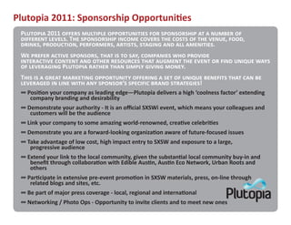 Plutopia 2011: Sponsorship Opportuni�es
 P������� 2011 ������ �������� ������������� ��� ����������� �� � ������ ��
 ��������� ������. T�� ����������� ������ ������ ��� ����� �� ��� �����, ����,
 ������, ����������, ����������, �������, ������� ��� ��� ���������.
 W� ������ ������ ��������, ���� �� �� ���, ��������� ��� �������
 ����������� ������� ��� ����� ��������� ���� ������� ��� ����� �� ���� ������ ����
 �� ���������� P������� ������ ���� ������ ������ �����.
 T��� �� � ����� ��������� ����������� �������� � ��� �� ������ �������� ���� ��� ��
 ��������� �� ���� ���� ��� �������’� �������� ����� ����������!
 ∞ Posi�on your company as leading edge—Plutopia delivers a high ‘coolness factor’ extending
    company branding and desirability
 ∞ Demonstrate your authority - It is an official SXSWi event, which means your colleagues and
    customers will be the audience
 ∞ Link your company to some amazing world-renowned, crea�ve celebri�es
 ∞ Demonstrate you are a forward-looking organiza�on aware of future-focused issues
 ∞ Take advantage of low cost, high impact entry to SXSW and exposure to a large,
    progressive audience
 ∞ Extend your link to the local community, given the substan�al local community buy-in and
    benefit through collabora�on with Edible Aus�n, Aus�n Eco Network, Urban Roots and
    others
 ∞ Par�cipate in extensive pre-event promo�on in SXSW materials, press, on-line through
    related blogs and sites, etc.
 ∞ Be part of major press coverage - local, regional and interna�onal
 ∞ Networking / Photo Ops - Opportunity to invite clients and to meet new ones
 