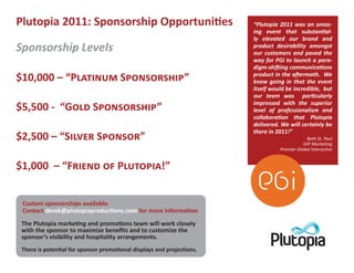 Plutopia 2011: Sponsorship Opportuni�es                              “Plutopia 2011 was an amaz-
                                                                     ing event that substan�al-
                                                                     ly elevated our brand and
Sponsorship Levels                                                   product desirability amongst
                                                                     our customers and paved the
                                                                     way for PGi to launch a para-
                                                                     digm-shi�ing communica�ons
$10,000 – “P������� S����������”                                     product in the a�ermath. We
                                                                     knew going in that the event
                                                                     itself would be incredible, but
                                                                     our team was par�cularly
                                                                     impressed with the superior
$5,500 - “G��� S����������”                                          level of professionalism and
                                                                     collabora�on that Plutopia
                                                                     delivered. We will certainly be
                                                                     there in 2011!”
$2,500 – “S����� S������”                                                                   Beth St. Paul
                                                                                          SVP Marke�ng
                                                                               Premier Global Interac�ve


$1,000 – “F����� �� P�������!”


 Custom sponsorships available.
 Contact derek@plutopiaproduc�ons.com for more informa�on
 The Plutopia marke�ng and promo�ons team will work closely
 with the sponsor to maximize benefits and to customize the
 sponsor’s visibility and hospitality arrangements.
 There is poten�al for sponsor promo�onal displays and projec�ons.
 