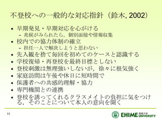 不登校への一般的な対応指針（鈴木, 2002）早期発見・早期対応を心がける兆候がみられたら，個別面接や情報収集校内での協力体制の確立担任一人で解決しようと思わない先入観を捨て毎回を初めてのケースと認識する学校復帰・再登校を最終目標としない登校刺激は無理強いしないが，徐々に根気強く家庭訪問は午後や休日に短時間で保護者への共感的理解・協力専門機関との連携登校を誘ってくれるクラスメイトの負担に気をつける，そのことについて本人の意向を聞く11