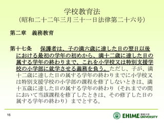 学校教育法（昭和二十二年三月三十一日法律第二十六号）第二章　義務教育第十七条 　保護者は、子の満六歳に達した日の翌日以後における最初の学年の初めから、満十二歳に達した日の属する学年の終わりまで、これを小学校又は特別支援学校の小学部に就学させる義務を負う。ただし、子が、満十二歳に達した日の属する学年の終わりまでに小学校又は特別支援学校の小学部の課程を修了しないときは、満十五歳に達した日の属する学年の終わり（それまでの間において当該課程を修了したときは、その修了した日の属する学年の終わり）までとする。16