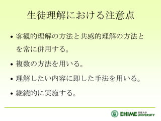 生徒理解における注意点客観的理解の方法と共感的理解の方法とを常に併用する。複数の方法を用いる。理解したい内容に即した手法を用いる。継続的に実施する。