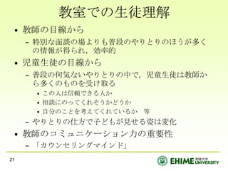 教室での生徒理解教師の目線から特別な面談の場よりも普段のやりとりのほうが多くの情報が得られ，効率的児童生徒の目線から普段の何気ないやりとりの中で，児童生徒は教師から多くのものを受け取るこの人は信頼できる人か相談にのってくれそうかどうか自分のことを考えてくれているか　等やりとりの仕方で子どもが見せる姿は変化教師のコミュニケーション力の重要性「カウンセリングマインド」21