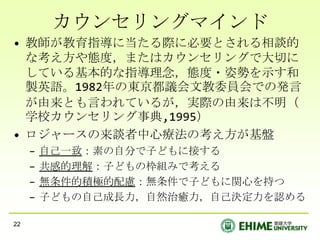 カウンセリングマインド教師が教育指導に当たる際に必要とされる相談的な考え方や態度，またはカウンセリングで大切にしている基本的な指導理念，態度・姿勢を示す和製英語。1982年の東京都議会文教委員会での発言が由来とも言われているが，実際の由来は不明（学校カウンセリング事典,1995）ロジャースの来談者中心療法の考え方が基盤自己一致：素の自分で子どもに接する共感的理解：子どもの枠組みで考える無条件的積極的配慮：無条件で子どもに関心を持つ子どもの自己成長力，自然治癒力，自己決定力を認める22