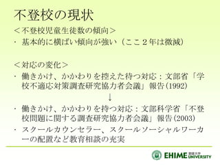 不登校の現状＜不登校児童生徒数の傾向＞基本的に横ばい傾向が強い（ここ２年は微減）＜対応の変化＞働きかけ、かかわりを控えた待つ対応：文部省「学校不適応対策調査研究協力者会議」報告(1992)↓働きかけ、かかわりを持つ対応：文部科学省「不登校問題に関する調査研究協力者会議」報告(2003)スクールカウンセラー、スクールソーシャルワーカーの配置など教育相談の充実