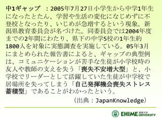 中1ギャップ ：2005年7月27日小学生から中学1年生になったとたん、学習や生活の変化になじめずに不登校となったり、いじめが急増するという現象。新潟県教育委員会が名づけた。同委員会では2004年度までの2年間にわたり、県下の中学5校の1年生約1800人を対象に実態調査を実施している。05年3月にまとめられた報告書によると、ギャップの典型例は、コミュニケーションが苦手な生徒が小学校時の友人や教師の支えを失う「喪失不安増大型」と、小学校でリーダーとして活躍していた生徒が中学校で居場所を失ってしまう「自己発揮機会喪失ストレス蓄積型」であることがわかったという。　　　　　（出典：JapanKnowledge）