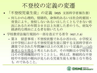 不登校の定義の変遷「不登校児童生徒」の定義（H15 文部科学省報告書）何らかの心理的、情緒的、身体的あるいは社会的要因・背景により、登校しないあるいはしたくともできない状況にあるため年間３０日以上欠席した者のうち、病気や経済的な理由による者を除いたもの学校教育法施行規則の一部を改正する省令（H17.7.6）第３　留意事項：不登校状態であるか否かは，小学校又は中学校における不登校児童生徒に関する文部科学省の調査で示された年間30日以上の欠席という定義が一つの参考となり得ると考えられるが，その判断は小学校等又はその管理機関が行うこととし，例えば，断続的な不登校や不登校の傾向が見られる児童生徒も対象となり得るも のであること。