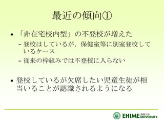 最近の傾向①「非在宅校内型」の不登校が増えた登校はしているが，保健室等に別室登校しているケース従来の枠組みでは不登校に入らない登校しているが欠席したい児童生徒が相当いることが認識されるようになる